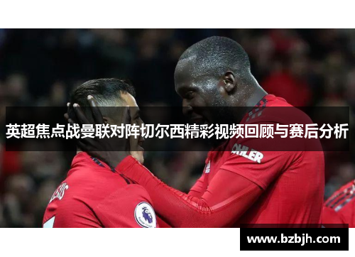 英超焦点战曼联对阵切尔西精彩视频回顾与赛后分析