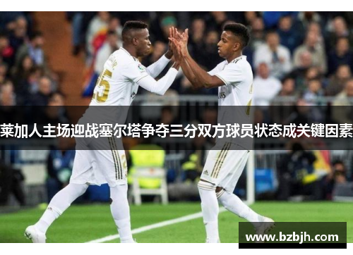 莱加人主场迎战塞尔塔争夺三分双方球员状态成关键因素